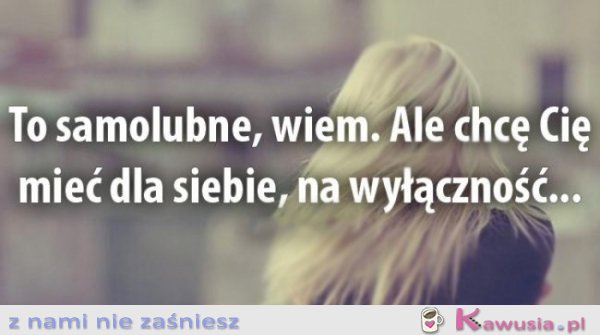 To samolubne, wiem