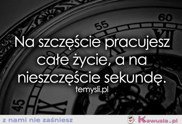 Na szczęście pracujesz całe życie, a...