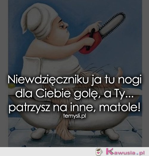 Niewdzięczniku ja tu nogi dla Ciebie golę...