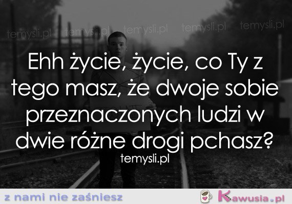 Ehh życie, życie, co Ty z tego masz...