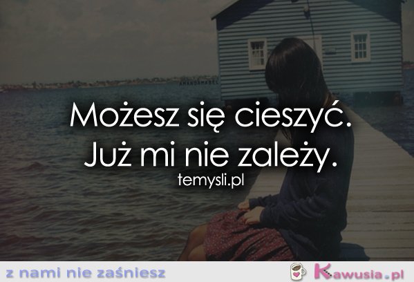 Możesz się cieszyć. Już mi nie zależy.