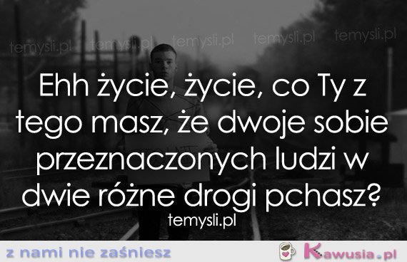 Ehh życie, życie, co Ty z tego masz...
