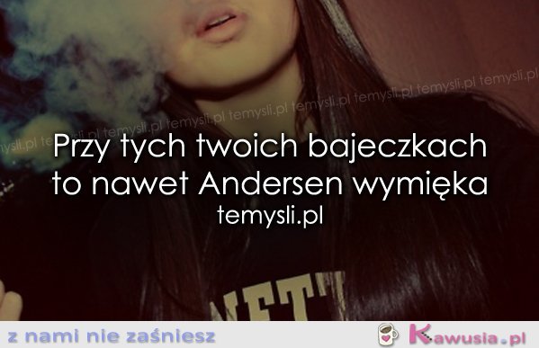 Przy tych twoich bajeczkach to nawet...