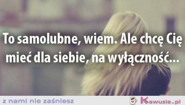 To samolubne, wiem