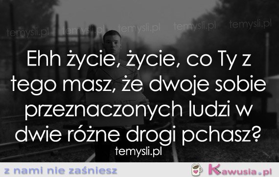 Ehh życie, życie, co Ty z tego masz...